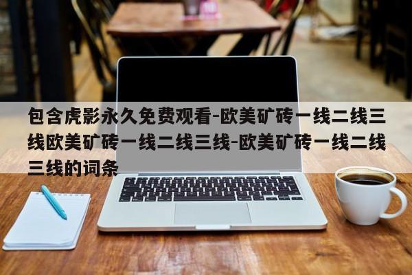 包含虎影永久免费观看-欧美矿砖一线二线三线欧美矿砖一线二线三线-欧美矿砖一线二线三线的词条