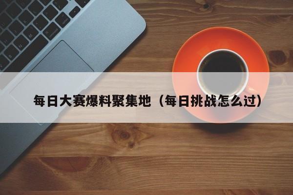 每日大赛爆料聚集地(每日挑战怎么过)