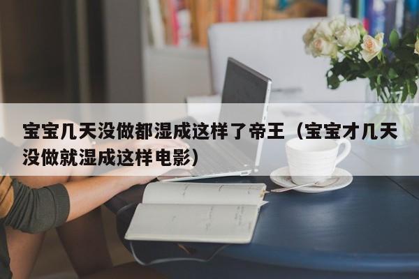 宝宝几天没做都湿成这样了帝王(宝宝才几天没做就湿成这样电影)
