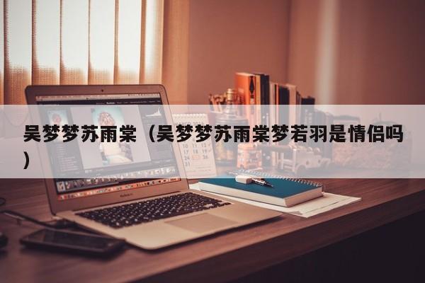 吴梦梦苏雨棠(吴梦梦苏雨棠梦若羽是情侣吗)