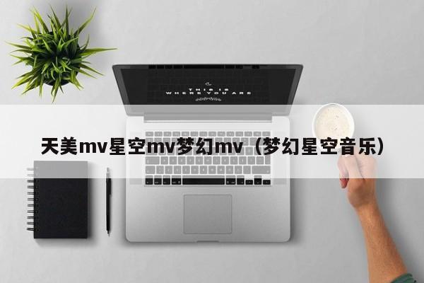 天美mv星空mv梦幻mv(梦幻星空音乐)