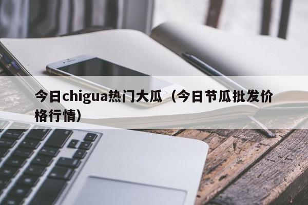 今日chigua热门大瓜(今日节瓜批发价格行情)