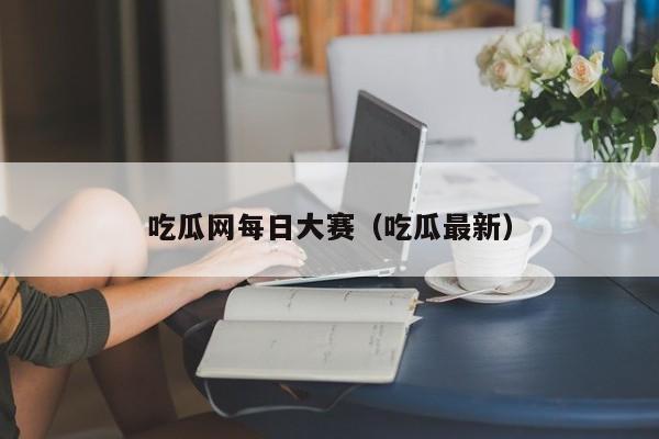 吃瓜网每日大赛(吃瓜最新)