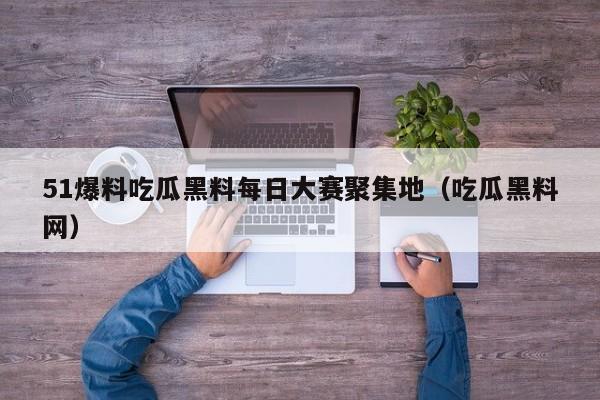 51爆料吃瓜黑料每日大赛聚集地(吃瓜黑料网)