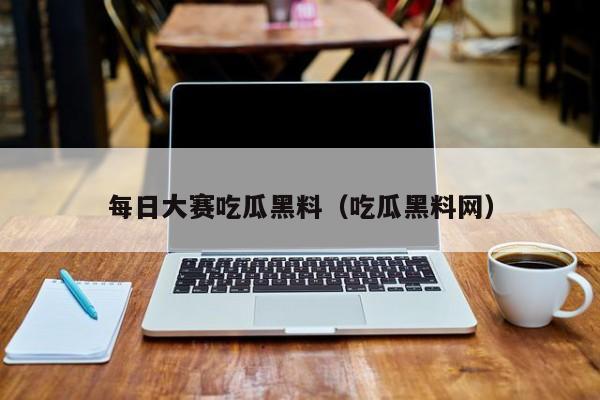 每日大赛吃瓜黑料(吃瓜黑料网)
