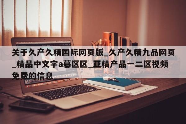 关于久产久精国际网页版_久产久精九品网页_精品中文字a幕区区_亚精产品一二区视频免费的信息