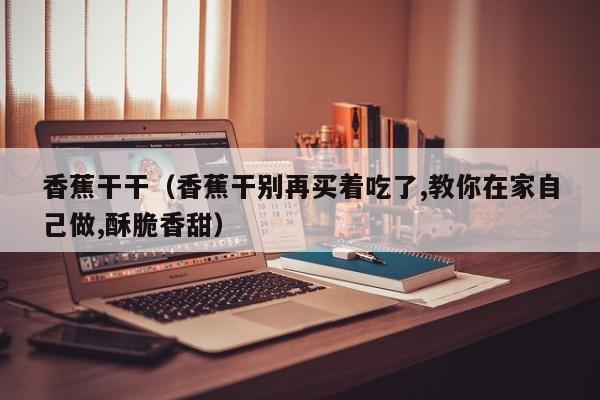 香蕉干干(香蕉干别再买着吃了,教你在家自己做,酥脆香甜)