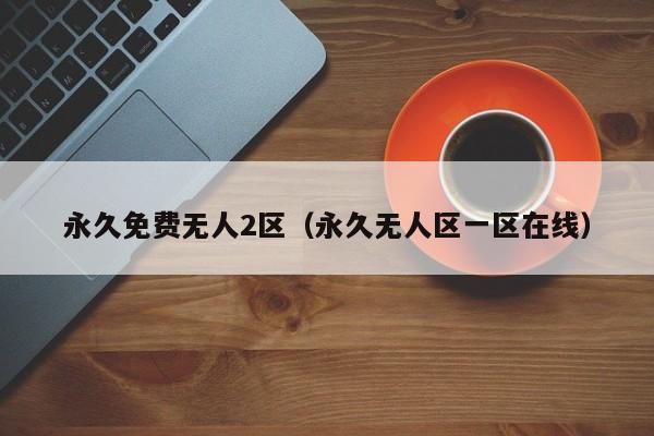 永久免费无人2区(永久无人区一区在线)
